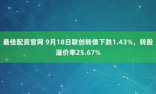 最佳配资官网 9月18日联创转债下跌1.43%，转股溢价率25.67%
