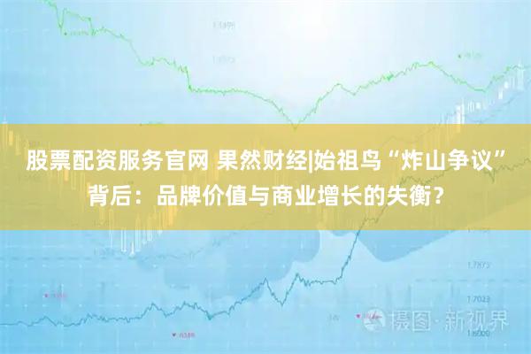 股票配资服务官网 果然财经|始祖鸟“炸山争议”背后：品牌价值与商业增长的失衡？