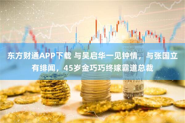 东方财通APP下载 与吴启华一见钟情，与张国立有绯闻，45岁金巧巧终嫁霸道总裁