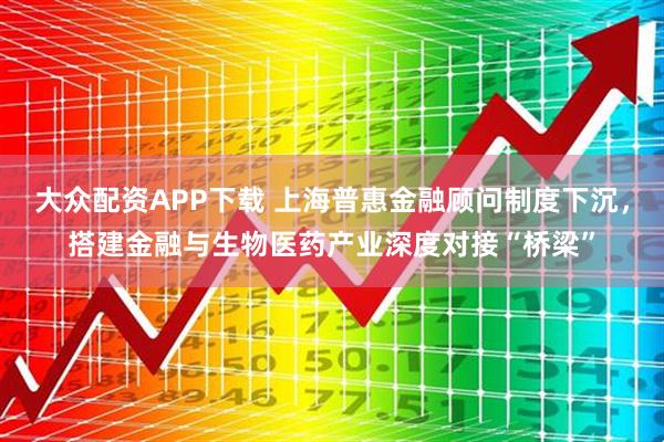 大众配资APP下载 上海普惠金融顾问制度下沉，搭建金融与生物医药产业深度对接“桥梁”