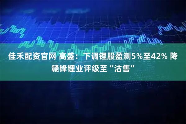 佳禾配资官网 高盛：下调锂股盈测5%至42% 降赣锋锂业评级至“沽售”