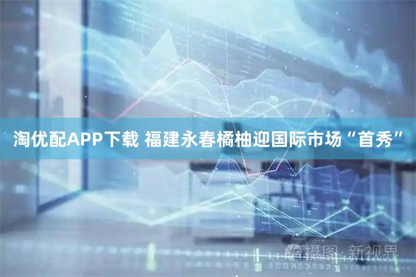 淘优配APP下载 福建永春橘柚迎国际市场“首秀”