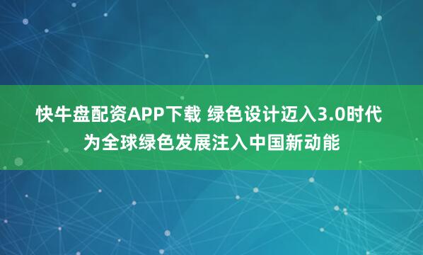 快牛盘配资APP下载 绿色设计迈入3.0时代 为全球绿色发展注入中国新动能