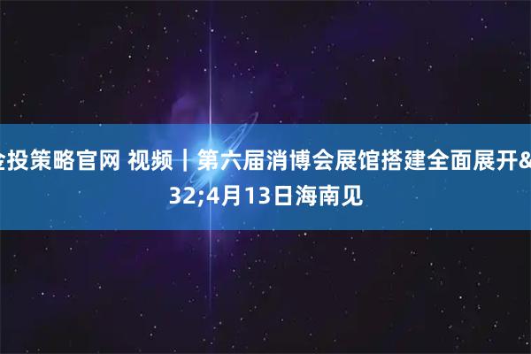 金投策略官网 视频｜第六届消博会展馆搭建全面展开 4月13日海南见