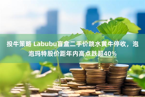 投牛策略 Labubu盲盒二手价跳水黄牛停收,泡泡玛特股价距年内高点跌超40%