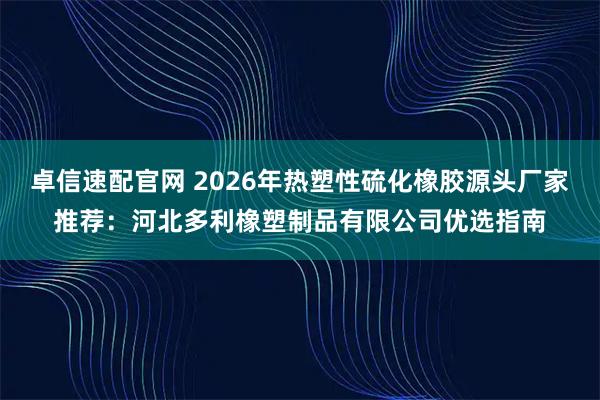 卓信速配官网 2026年热塑性硫化橡胶源头厂家推荐：河北多利橡塑制品有限公司优选指南