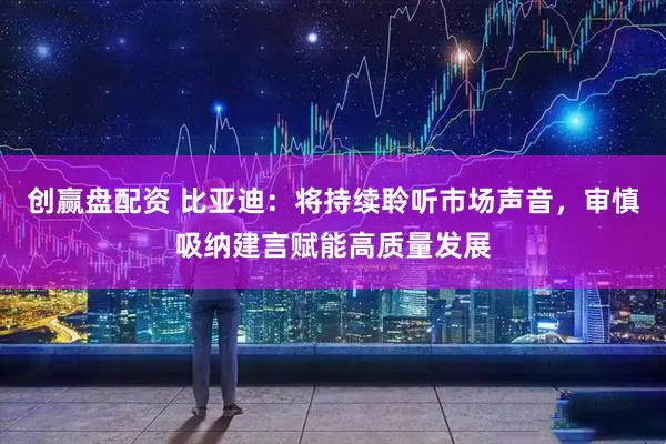 创赢盘配资 比亚迪：将持续聆听市场声音，审慎吸纳建言赋能高质量发展