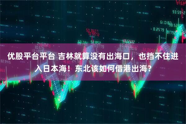 优股平台平台 吉林就算没有出海口，也挡不住进入日本海！东北该如何借港出海？