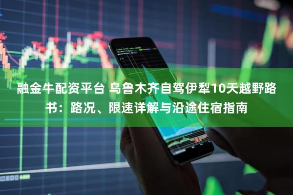 融金牛配资平台 乌鲁木齐自驾伊犁10天越野路书：路况、限速详解与沿途住宿指南
