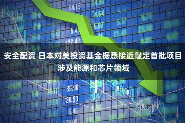 安全配资 日本对美投资基金据悉接近敲定首批项目 涉及能源和芯片领域