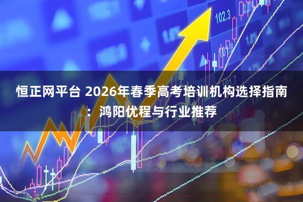 恒正网平台 2026年春季高考培训机构选择指南：鸿阳优程与行业推荐