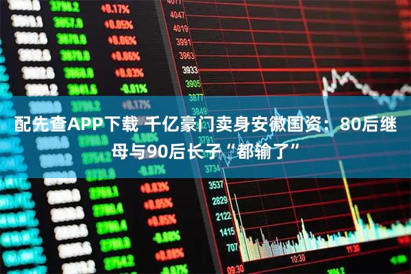 配先查APP下载 千亿豪门卖身安徽国资：80后继母与90后长子“都输了”