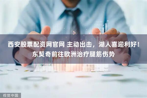 西安股票配资网官网 主动出击，湖人喜迎利好！东契奇前往欧洲治疗腿筋伤势