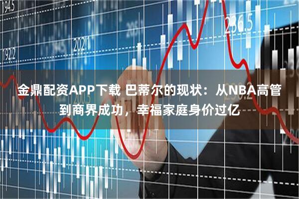 金鼎配资APP下载 巴蒂尔的现状：从NBA高管到商界成功，幸福家庭身价过亿