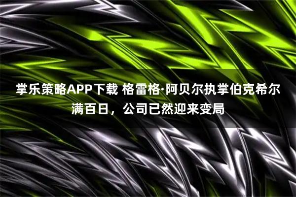 掌乐策略APP下载 格雷格·阿贝尔执掌伯克希尔满百日，公司已然迎来变局