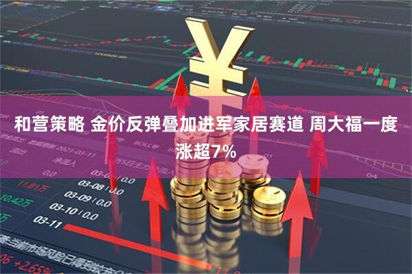 和营策略 金价反弹叠加进军家居赛道 周大福一度涨超7%