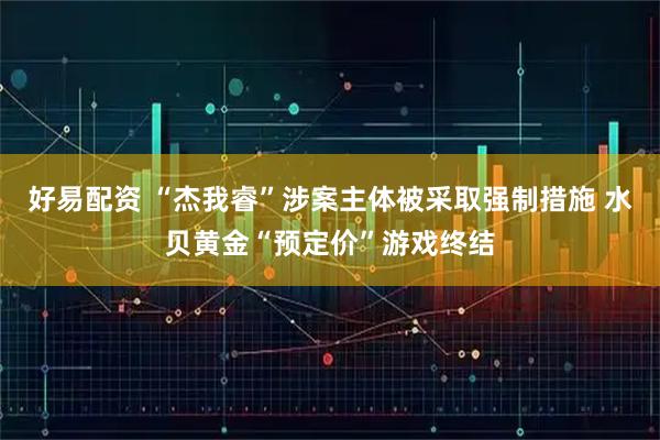 好易配资 “杰我睿”涉案主体被采取强制措施 水贝黄金“预定价”游戏终结