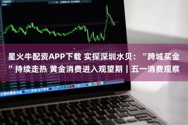 星火牛配资APP下载 实探深圳水贝：“跨城买金”持续走热 黄金消费进入观望期｜五一消费观察