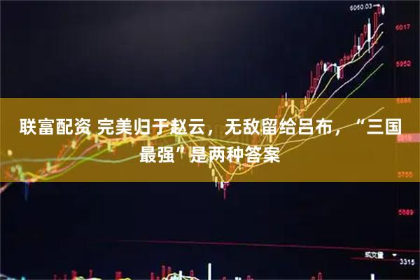 联富配资 完美归于赵云，无敌留给吕布，“三国最强”是两种答案