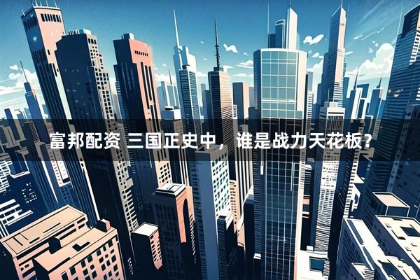 富邦配资 三国正史中，谁是战力天花板？