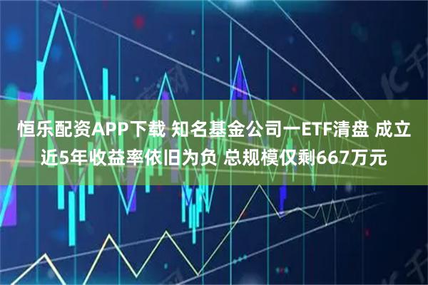 恒乐配资APP下载 知名基金公司一ETF清盘 成立近5年收益率依旧为负 总规模仅剩667万元