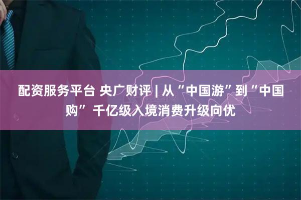 配资服务平台 央广财评 | 从“中国游”到“中国购” 千亿级入境消费升级向优